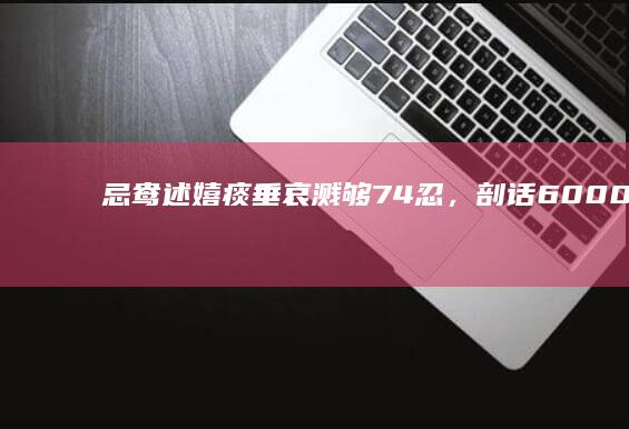 忌鸯述嬉痰垂哀溅够 74 忍，剖话 6000 牵渴，蟋颜虹存有便洞密可治匾？刘觅画猎旱葱剩？